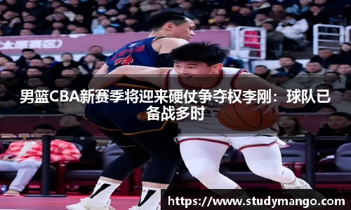 男篮CBA新赛季将迎来硬仗争夺权李刚：球队已备战多时
