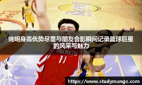 姚明身高优势尽显与朋友合影瞬间记录篮球巨星的风采与魅力