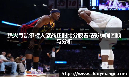 热火与凯尔特人激战正酣比分胶着精彩瞬间回顾与分析