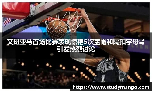 文班亚马首场比赛表现惊艳5次盖帽和隔扣字母哥引发热烈讨论